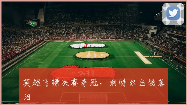 英超飞镖决赛夺冠，利特尔当场落泪