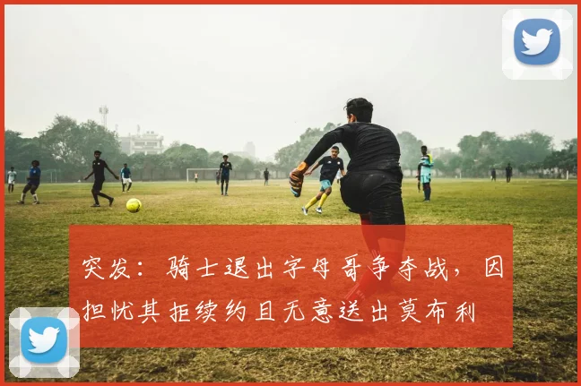 突发：骑士退出字母哥争夺战，因担忧其拒续约且无意送出莫布利